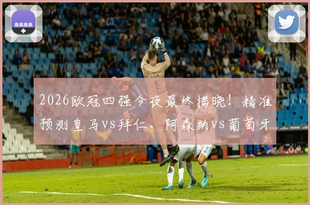 2026欧冠四强今夜最终揭晓！精准预测皇马vs拜仁、阿森纳vs葡萄牙体育两场生死战比分指南