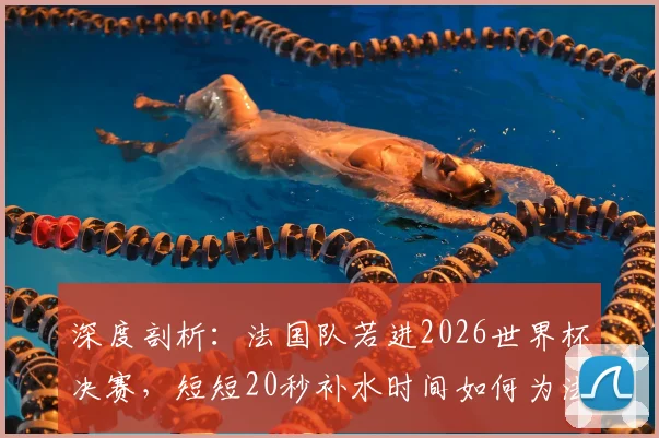 深度剖析：法国队若进2026世界杯决赛，短短20秒补水时间如何为法国电视台狂揽42.5万欧广告费？
