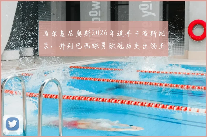 马尔基尼奥斯2026年追平卡洛斯纪录，并列巴西球员欧冠历史出场王，大巴黎队长生涯全回顾
