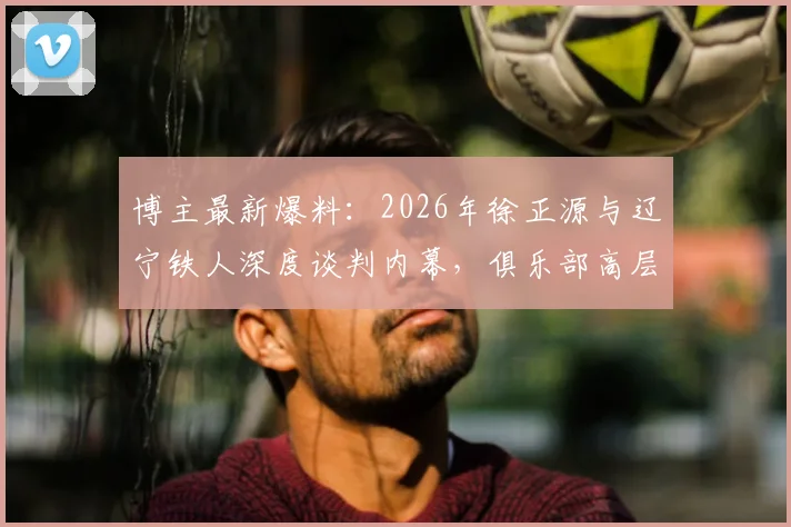 博主最新爆料：2026年徐正源与辽宁铁人深度谈判内幕，俱乐部高层专程赴韩引援