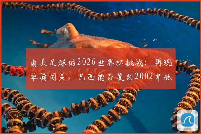南美足球的2026世界杯挑战:再现单骑闯关,巴西能否复刻2002年独苗夺冠奇迹?