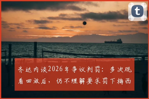 齐达内谈2026年争议判罚:多次观看回放后,仍不理解要求罚下梅西的声音