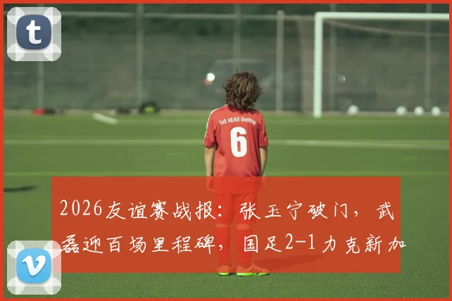 2026友谊赛战报：张玉宁破门，武磊迎百场里程碑，国足2-1力克新加坡全解析