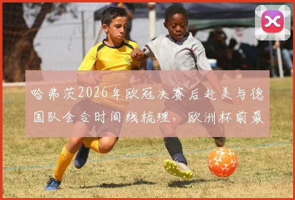 哈弗茨2026年欧冠决赛后赴美与德国队会合时间线梳理，欧洲杯前最后集训动态全解析
