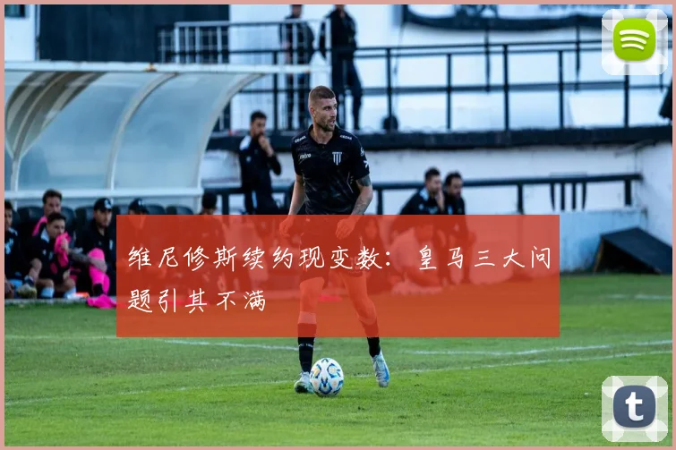 维尼修斯续约现变数:皇马三大问题引其不满