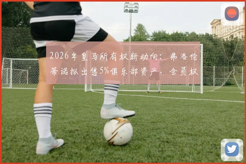 2026年皇马所有权新动向：弗洛伦蒂诺拟出售5%俱乐部资产，会员权益将如何重新分配？