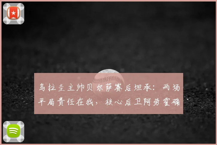 乌拉圭主帅贝尔萨赛后坦承：两场平局责任在我，核心后卫阿劳霍确认无缘对阵西班牙